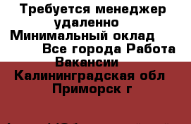 Требуется менеджер удаленно › Минимальный оклад ­ 15 000 - Все города Работа » Вакансии   . Калининградская обл.,Приморск г.